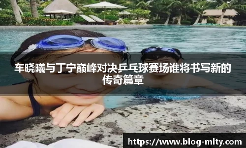 车晓曦与丁宁巅峰对决乒乓球赛场谁将书写新的传奇篇章