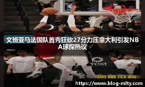 文班亚马法国队首秀狂砍27分力压意大利引发NBA球探热议